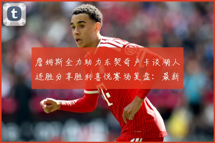 詹姆斯全力助力东契奇卢卡谈湖人连胜分享胜利喜悦赛场复盘：最新赛事动态与深度分析
