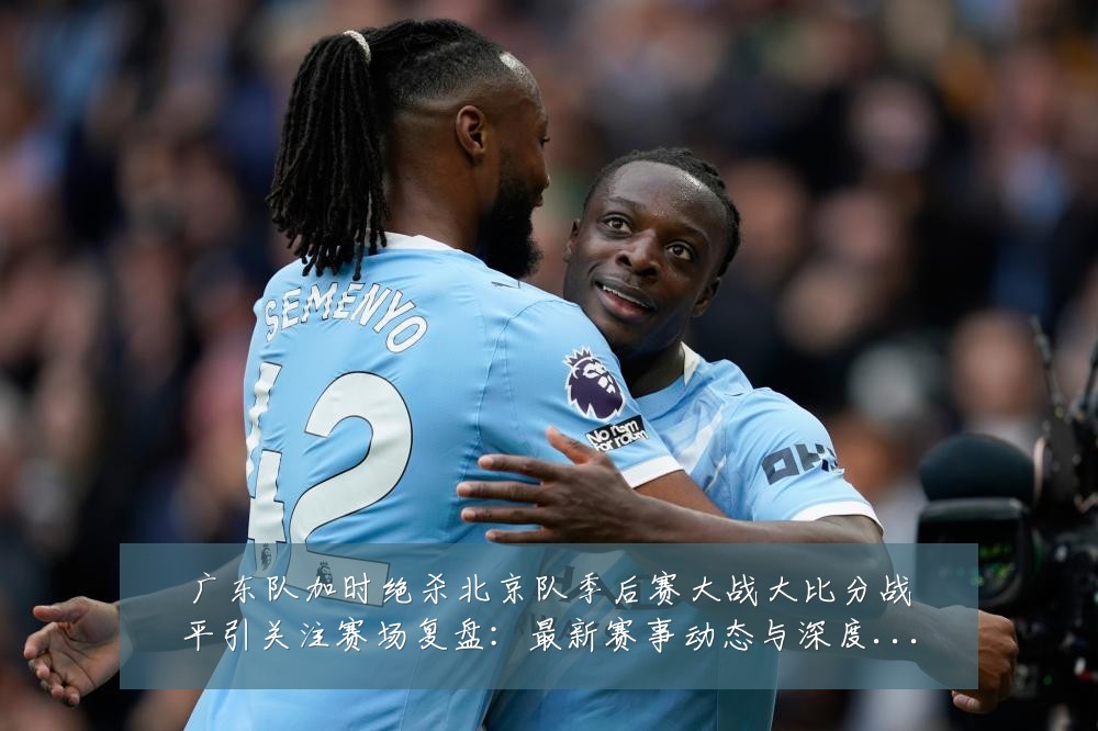 广东队加时绝杀北京队季后赛大战大比分战平引关注赛场复盘:最新赛事动态与深度分析