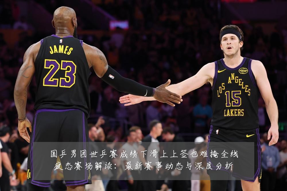 国乒男团世乒赛成绩下滑上上签也难掩全线疲态赛场解读:最新赛事动态与深度分析