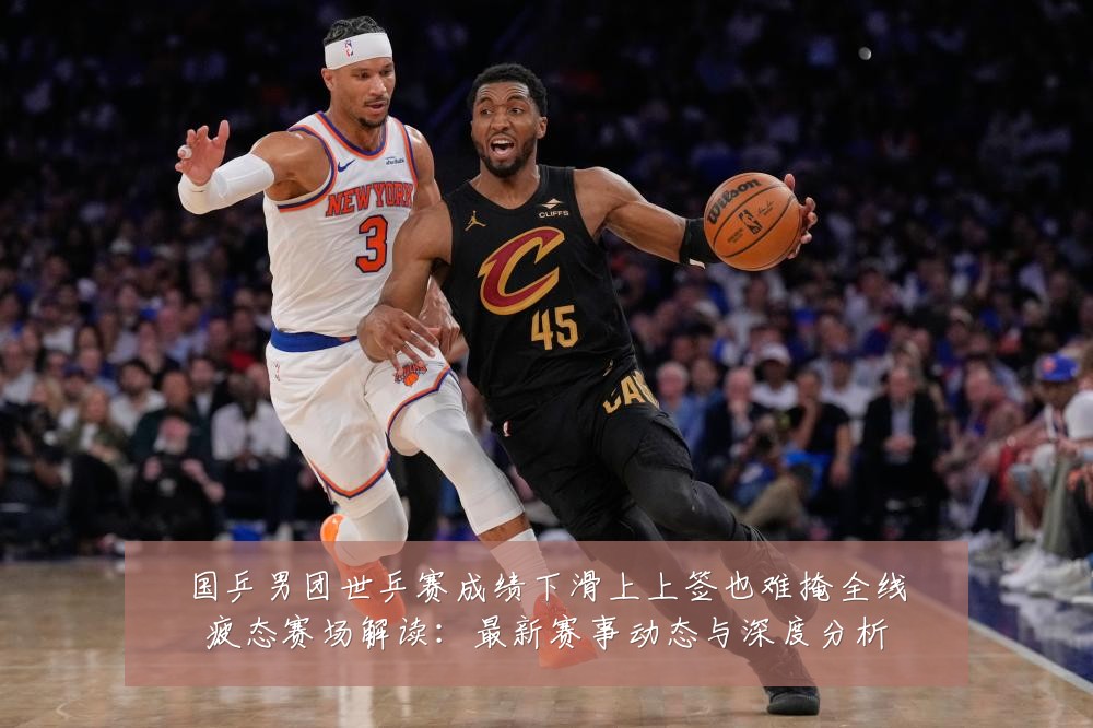 国乒男团世乒赛成绩下滑上上签也难掩全线疲态赛场解读:最新赛事动态与深度分析